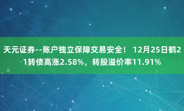 天元证券--账户独立保障交易安全！ 12月25日鹤21转债高涨2.58%，转股溢价率11.91%