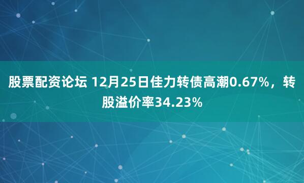股票配资论坛 12月25日佳力转债高潮0.67%,转股溢价率34.23%