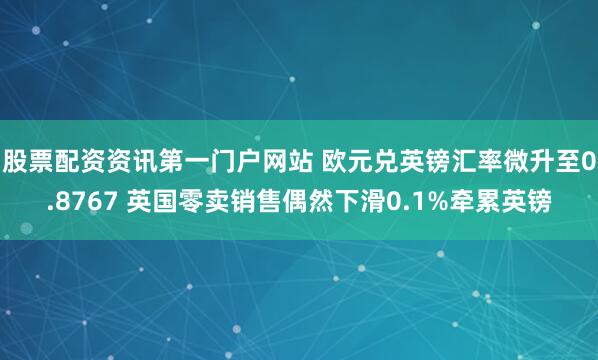 股票配资资讯第一门户网站 欧元兑英镑汇率微升至0.8767 英国零卖销售偶然下滑0.1%牵累英镑