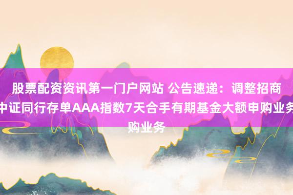 股票配资资讯第一门户网站 公告速递：调整招商中证同行存单AAA指数7天合手有期基金大额申购业务