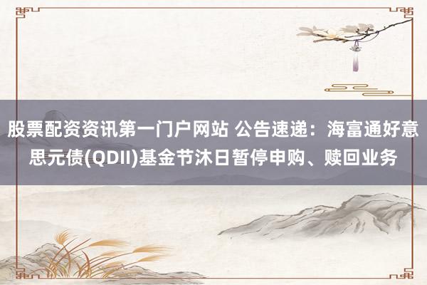 股票配资资讯第一门户网站 公告速递：海富通好意思元债(QDII)基金节沐日暂停申购、赎回业务