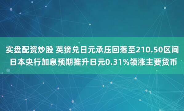 实盘配资炒股 英镑兑日元承压回落至210.50区间 日本央行加息预期推升日元0.31%领涨主要货币