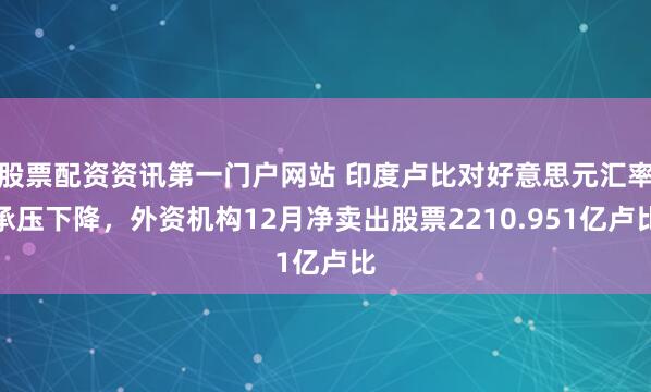 股票配资资讯第一门户网站 印度卢比对好意思元汇率承压下降，外资机构12月净卖出股票2210.951亿卢比