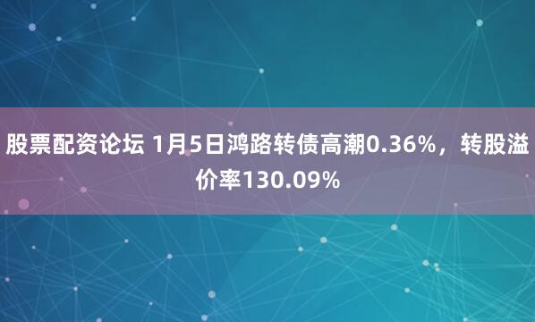股票配资论坛 1月5日鸿路转债高潮0.36%，转股溢价率130.09%