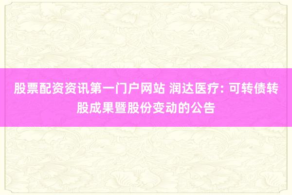 股票配资资讯第一门户网站 润达医疗: 可转债转股成果暨股份变动的公告