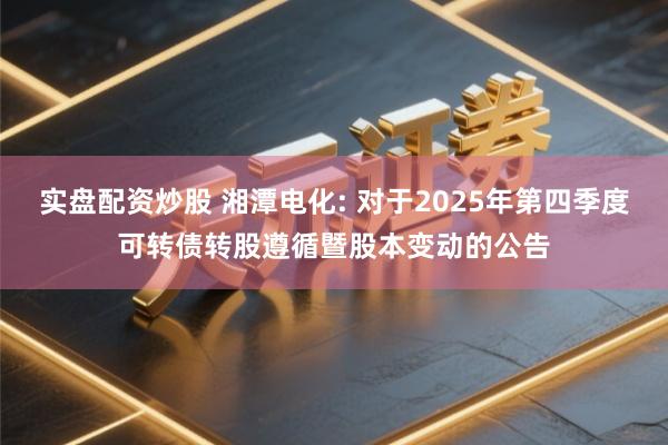 实盘配资炒股 湘潭电化: 对于2025年第四季度可转债转股遵循暨股本变动的公告