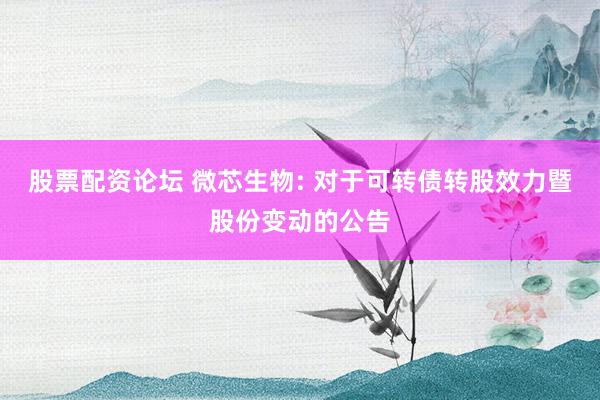 股票配资论坛 微芯生物: 对于可转债转股效力暨股份变动的公告