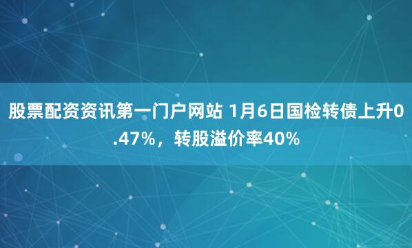 股票配资资讯第一门户网站 1月6日国检转债上升0.47%，转股溢价率40%