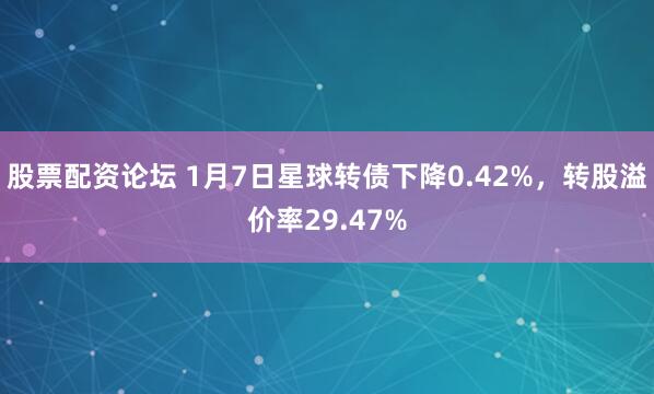股票配资论坛 1月7日星球转债下降0.42%，转股溢价率29.47%