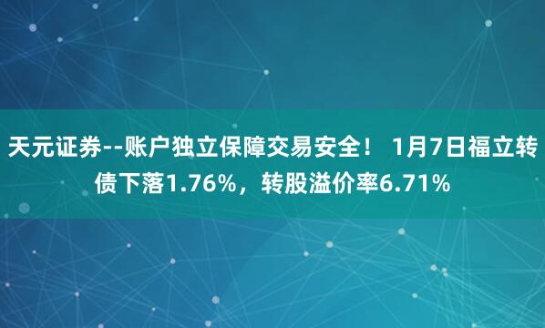 天元证券--账户独立保障交易安全！ 1月7日福立转债下落1.76%，转股溢价率6.71%