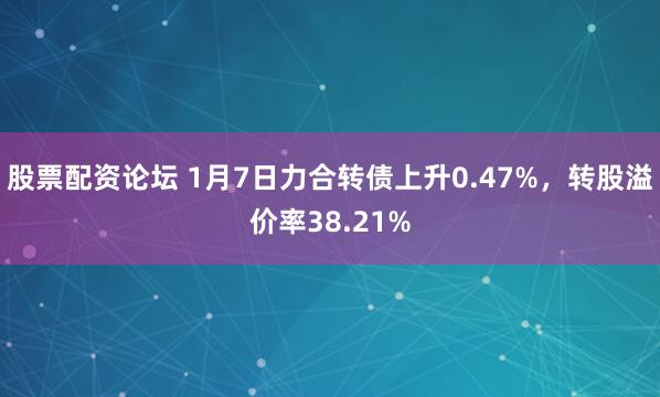 股票配资论坛 1月7日力合转债上升0.47%，转股溢价率38.21%