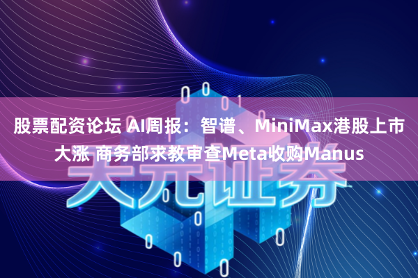 股票配资论坛 AI周报：智谱、MiniMax港股上市大涨 商务部求教审查Meta收购Manus