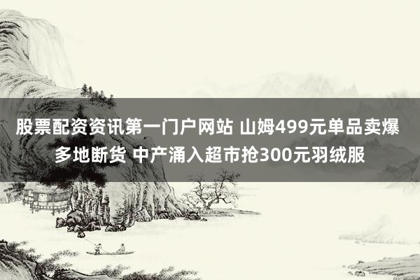 股票配资资讯第一门户网站 山姆499元单品卖爆 多地断货 中产涌入超市抢300元羽绒服
