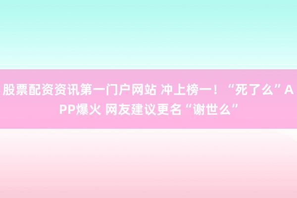 股票配资资讯第一门户网站 冲上榜一！“死了么”APP爆火 网友建议更名“谢世么”