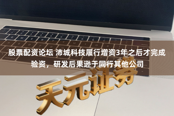股票配资论坛 沛城科技履行增资3年之后才完成验资，研发后果逊于同行其他公司