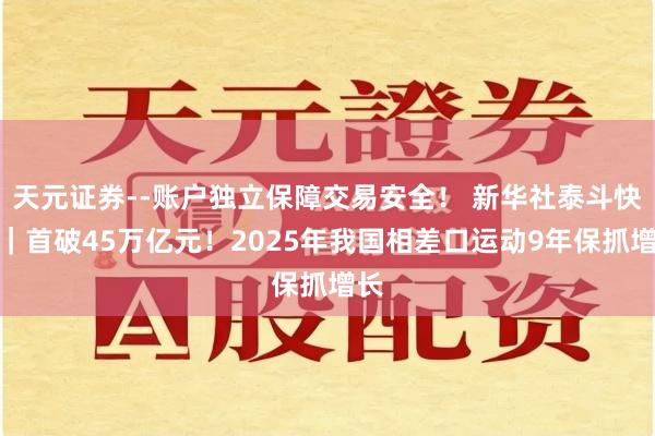 天元证券--账户独立保障交易安全！ 新华社泰斗快报｜首破45万亿元！2025年我国相差口运动9年保抓增长