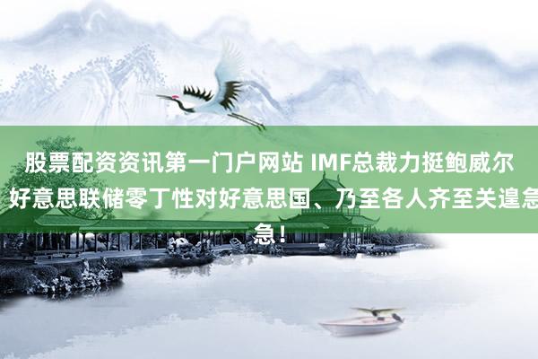 股票配资资讯第一门户网站 IMF总裁力挺鲍威尔：好意思联储零丁性对好意思国、乃至各人齐至关遑急！