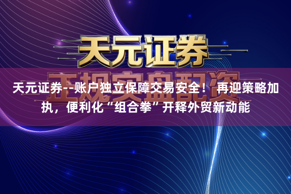 天元证券--账户独立保障交易安全！ 再迎策略加执，便利化“组合拳”开释外贸新动能