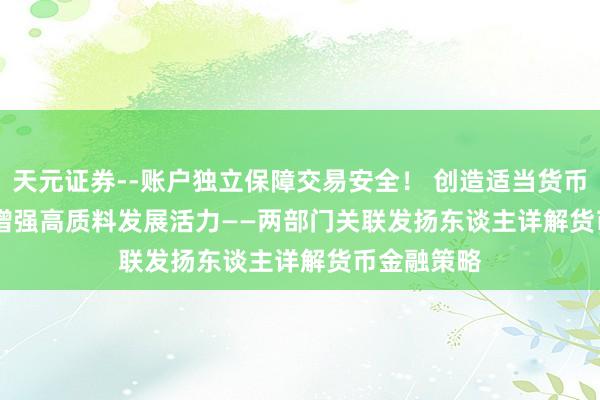 天元证券--账户独立保障交易安全！ 创造适当货币金融环境 增强高质料发展活力——两部门关联发扬东谈主详解货币金融策略