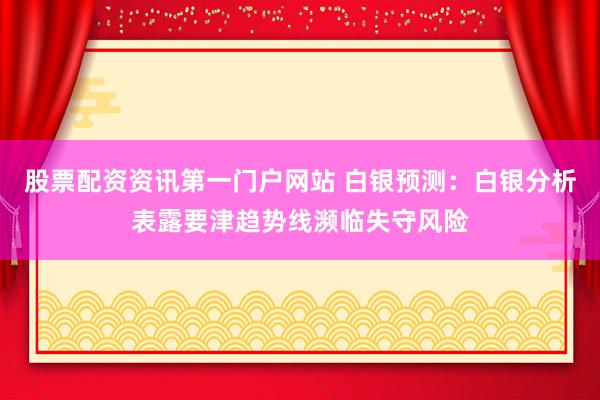 股票配资资讯第一门户网站 白银预测：白银分析表露要津趋势线濒临失守风险