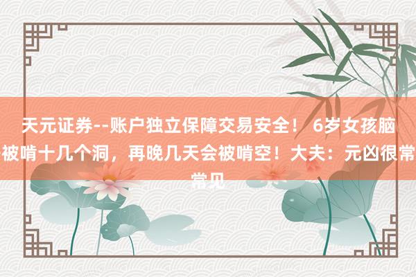 天元证券--账户独立保障交易安全！ 6岁女孩脑子被啃十几个洞，再晚几天会被啃空！大夫：元凶很常见