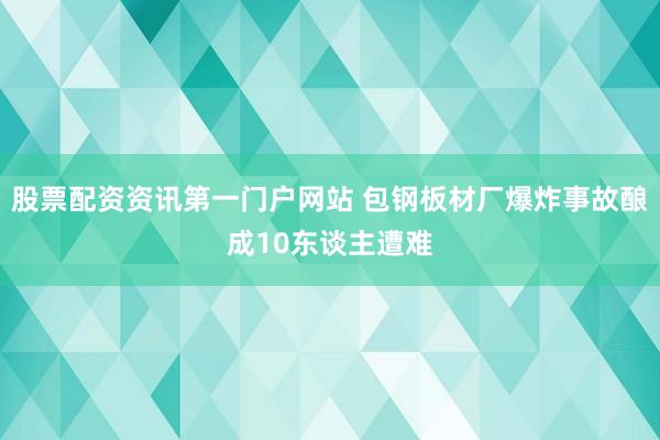 股票配资资讯第一门户网站 包钢板材厂爆炸事故酿成10东谈主遭难