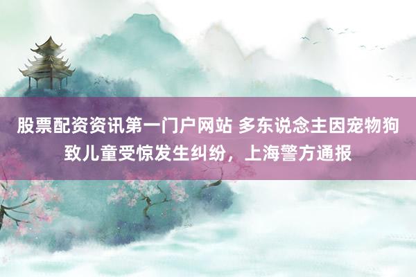 股票配资资讯第一门户网站 多东说念主因宠物狗致儿童受惊发生纠纷，上海警方通报