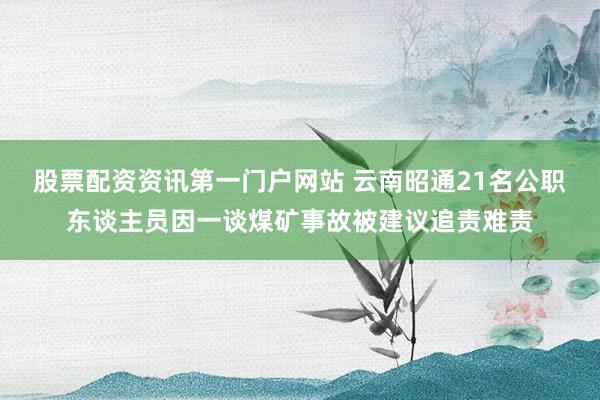 股票配资资讯第一门户网站 云南昭通21名公职东谈主员因一谈煤矿事故被建议追责难责