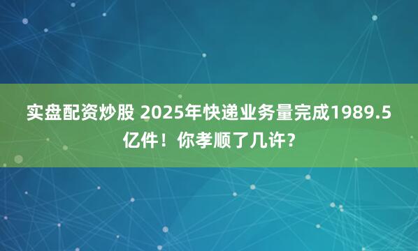 实盘配资炒股 2025年快递业务量完成1989.5亿件！你孝顺了几许？