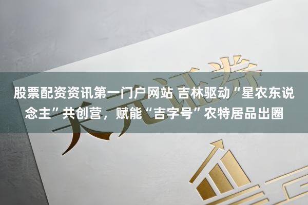 股票配资资讯第一门户网站 吉林驱动“星农东说念主”共创营，赋能“吉字号”农特居品出圈