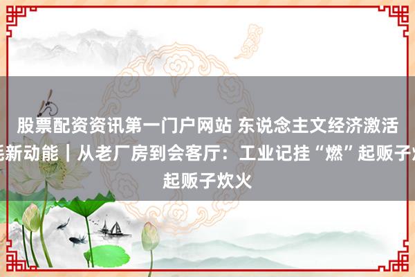 股票配资资讯第一门户网站 东说念主文经济激活消耗新动能｜从老厂房到会客厅：工业记挂“燃”起贩子炊火