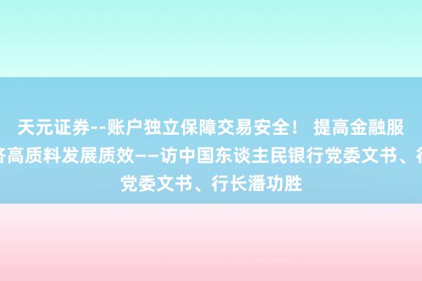 天元证券--账户独立保障交易安全！ 提高金融服求实体经济高质料发展质效——访中国东谈主民银行党委文书、行长潘功胜